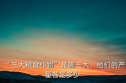 “三大糧食作物”是哪三大，他們的產(chǎn)量各是多少