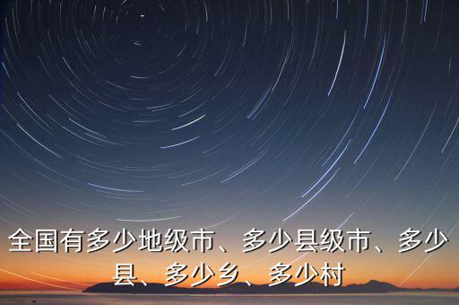 全國有多少地級市、多少縣級市、多少縣、多少鄉(xiāng)、多少村