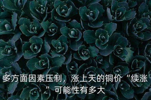 多方面因素壓制，漲上天的銅價“續(xù)漲”可能性有多大