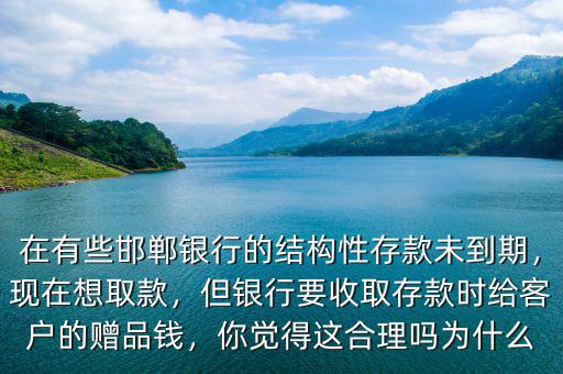 在有些邯鄲銀行的結(jié)構(gòu)性存款未到期，現(xiàn)在想取款，但銀行要收取存款時(shí)給客戶的贈(zèng)品錢，你覺得這合理嗎為什么