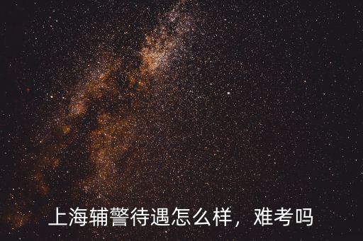 上海輔警待遇怎么樣，難考嗎