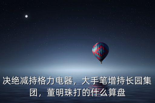 決絕減持格力電器，大手筆增持長園集團，董明珠打的什么算盤