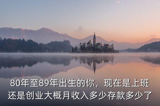 80年至89年出生的你，現(xiàn)在是上班還是創(chuàng)業(yè)大概月收入多少存款多少了