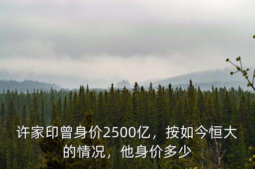 許家印曾身價(jià)2500億，按如今恒大的情況，他身價(jià)多少