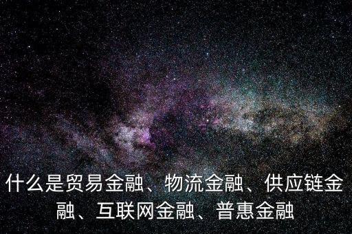 什么是貿(mào)易金融、物流金融、供應鏈金融、互聯(lián)網(wǎng)金融、普惠金融