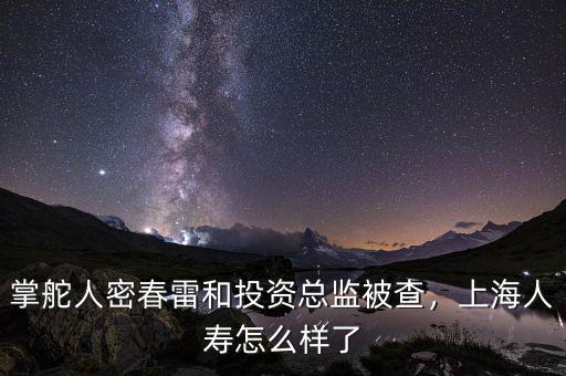 掌舵人密春雷和投資總監(jiān)被查，上海人壽怎么樣了