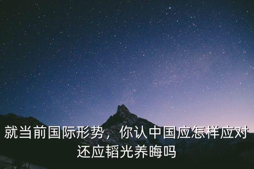 就當前國際形勢，你認中國應怎樣應對還應韜光養(yǎng)晦嗎