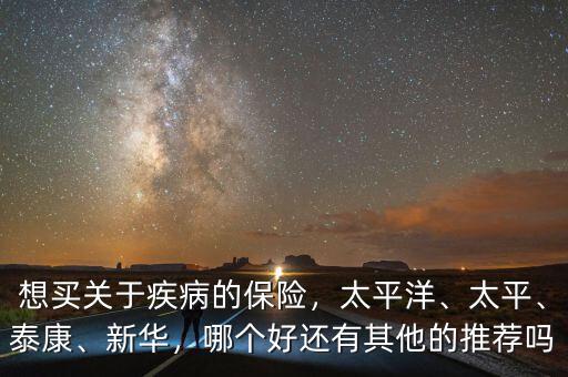想買關(guān)于疾病的保險，太平洋、太平、泰康、新華，哪個好還有其他的推薦嗎