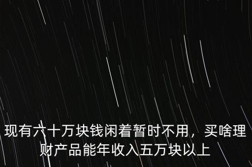 現(xiàn)有六十萬塊錢閑著暫時不用，買啥理財產(chǎn)品能年收入五萬塊以上