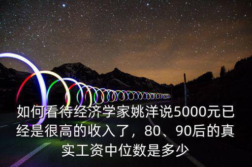如何看待經(jīng)濟(jì)學(xué)家姚洋說(shuō)5000元已經(jīng)是很高的收入了，80、90后的真實(shí)工資中位數(shù)是多少