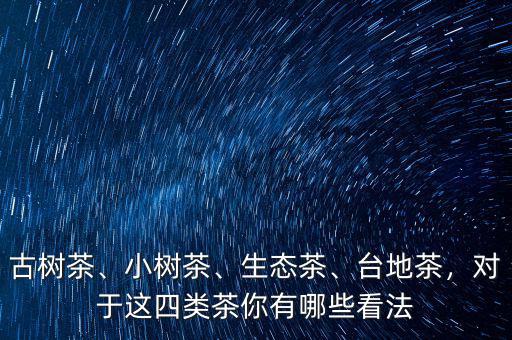 古樹茶、小樹茶、生態(tài)茶、臺地茶，對于這四類茶你有哪些看法