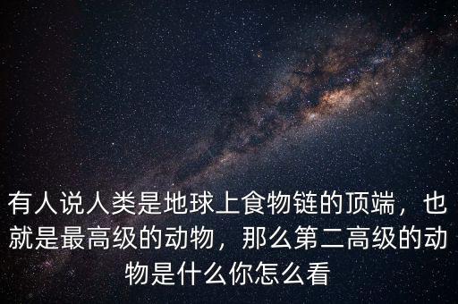 有人說人類是地球上食物鏈的頂端，也就是最高級的動物，那么第二高級的動物是什么你怎么看