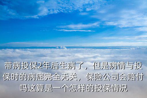 帶病投保2年后生病了，但是病情與投保時(shí)的病癥完全無關(guān)，保險(xiǎn)公司會(huì)賠付嗎這算是一個(gè)怎樣的投保情況