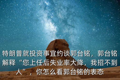 特朗普就投資事宜約談郭臺(tái)銘，郭臺(tái)銘解釋“您上任后失業(yè)率大降，我招不到人”，你怎么看郭臺(tái)銘的表態(tài)