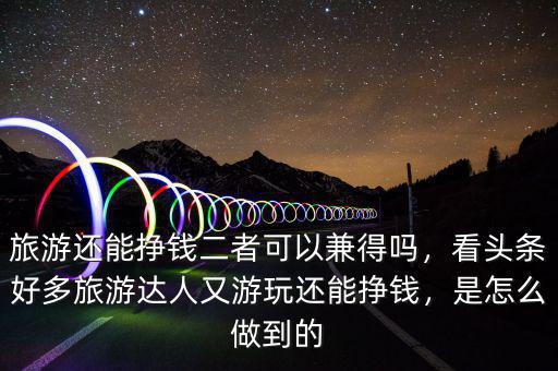 旅游還能掙錢二者可以兼得嗎，看頭條好多旅游達(dá)人又游玩還能掙錢，是怎么做到的