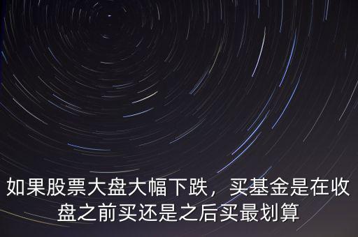 如果股票大盤大幅下跌，買基金是在收盤之前買還是之后買最劃算