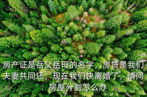 房產(chǎn)證是岳父岳母的名字，房貸是我們夫妻共同還，現(xiàn)在我們快離婚了，請問：房屋分割怎么辦