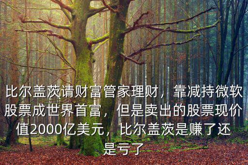 比爾蓋茨請財富管家理財，靠減持微軟股票成世界首富，但是賣出的股票現(xiàn)價值2000億美元，比爾蓋茨是賺了還是虧了