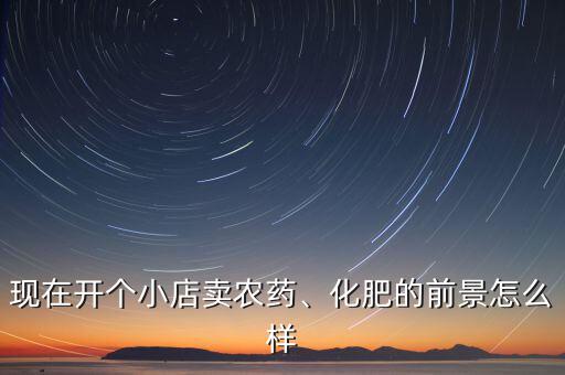 現(xiàn)在開個小店賣農藥、化肥的前景怎么樣