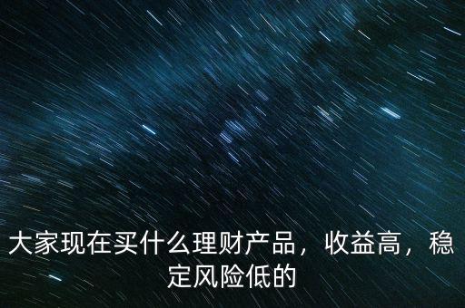 大家現(xiàn)在買什么理財(cái)產(chǎn)品，收益高，穩(wěn)定風(fēng)險(xiǎn)低的