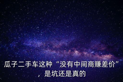 瓜子二手車這種“沒有中間商賺差價(jià)”，是坑還是真的
