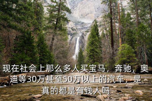 現(xiàn)在社會(huì)上那么多人買寶馬，奔馳，奧迪等30萬(wàn)甚至50萬(wàn)以上的汽車，是真的都是有錢人嗎