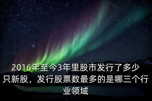 2016年至今3年里股市發(fā)行了多少只新股，發(fā)行股票數(shù)最多的是哪三個(gè)行業(yè)領(lǐng)域