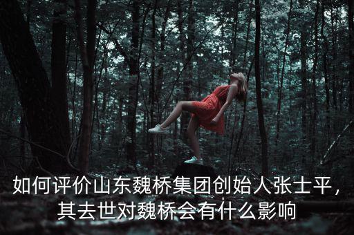 如何評價山東魏橋集團創(chuàng)始人張士平，其去世對魏橋會有什么影響
