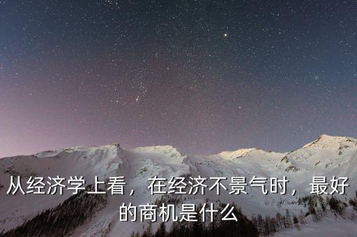 從經(jīng)濟學(xué)上看，在經(jīng)濟不景氣時，最好的商機是什么