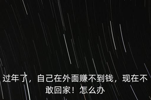 過年了，自己在外面賺不到錢，現在不敢回家！怎么辦
