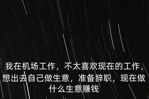 我在機場工作，不太喜歡現(xiàn)在的工作，想出去自己做生意，準備辭職，現(xiàn)在做什么生意賺錢