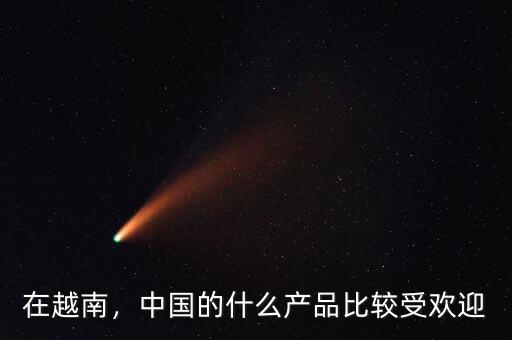 在越南，中國的什么產(chǎn)品比較受歡迎
