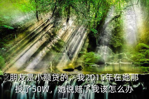 朋友是小額貸的，我2015年在她那投了50W，她說賠了我該怎么辦