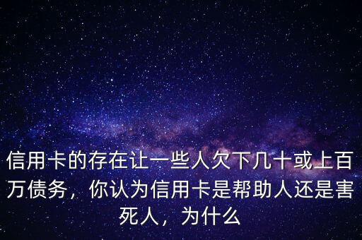 信用卡的存在讓一些人欠下幾十或上百萬債務(wù)，你認(rèn)為信用卡是幫助人還是害死人，為什么