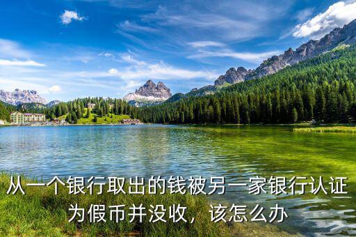 從一個(gè)銀行取出的錢被另一家銀行認(rèn)證為假幣并沒收，該怎么辦