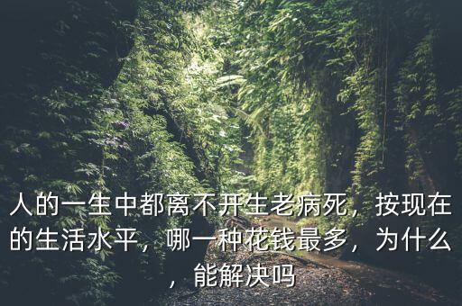 人的一生中都離不開生老病死，按現(xiàn)在的生活水平，哪一種花錢最多，為什么，能解決嗎