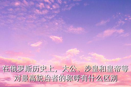 在俄羅斯歷史上，大公、沙皇和皇帝等對(duì)最高統(tǒng)治者的稱呼有什么區(qū)別