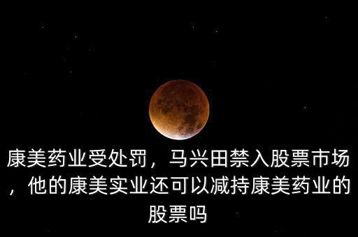 康美藥業(yè)受處罰，馬興田禁入股票市場，他的康美實(shí)業(yè)還可以減持康美藥業(yè)的股票嗎