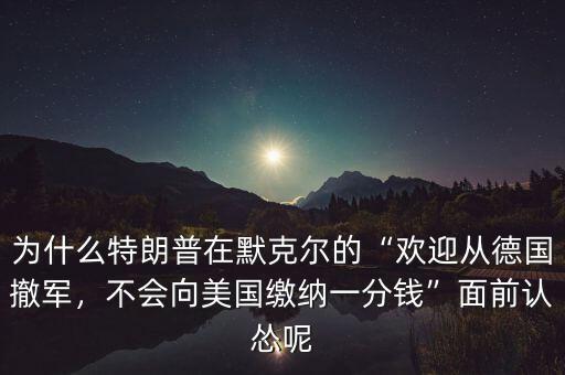 為什么特朗普在默克爾的“歡迎從德國撤軍，不會向美國繳納一分錢”面前認慫呢