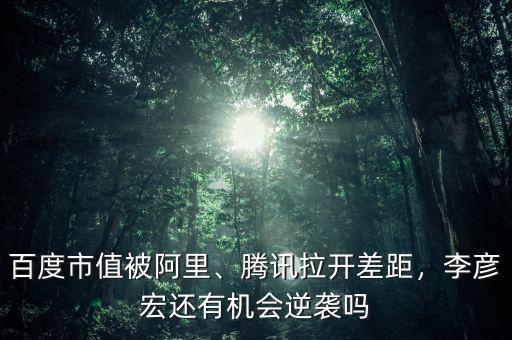 百度市值被阿里、騰訊拉開差距，李彥宏還有機會逆襲嗎