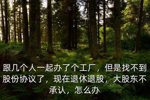 跟幾個人一起辦了個工廠，但是找不到股份協(xié)議了，現(xiàn)在退休退股，大股東不承認，怎么辦