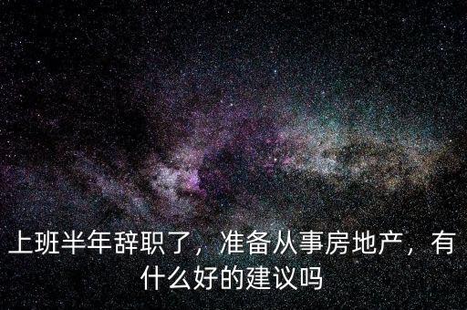 上班半年辭職了，準(zhǔn)備從事房地產(chǎn)，有什么好的建議嗎