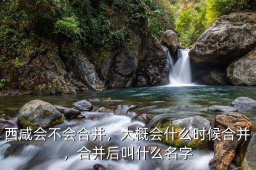 西咸會不會合并，大概會什么時候合并，合并后叫什么名字
