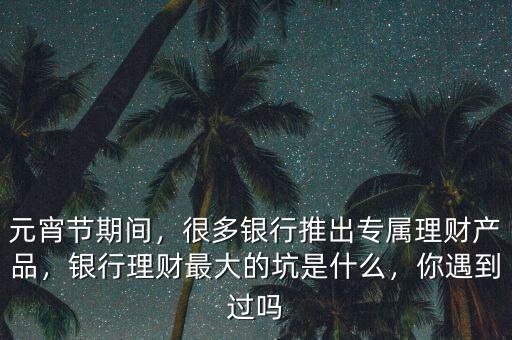 元宵節(jié)期間，很多銀行推出專屬理財(cái)產(chǎn)品，銀行理財(cái)最大的坑是什么，你遇到過(guò)嗎