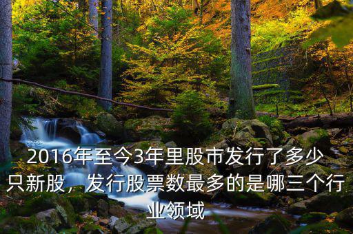 2016年至今3年里股市發(fā)行了多少只新股，發(fā)行股票數(shù)最多的是哪三個行業(yè)領(lǐng)域