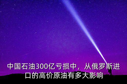 中國(guó)石油300億虧損中，從俄羅斯進(jìn)口的高價(jià)原油有多大影響