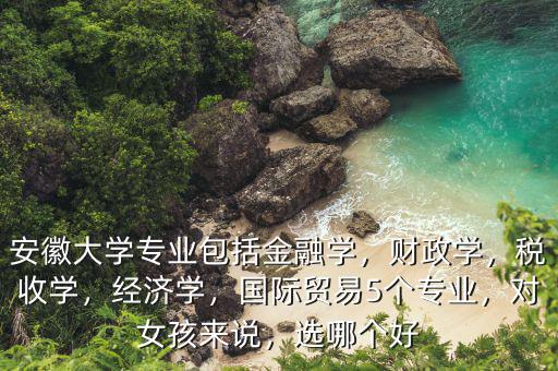 安徽大學(xué)專業(yè)包括金融學(xué)，財(cái)政學(xué)，稅收學(xué)，經(jīng)濟(jì)學(xué)，國(guó)際貿(mào)易5個(gè)專業(yè)，對(duì)女孩來說，選哪個(gè)好