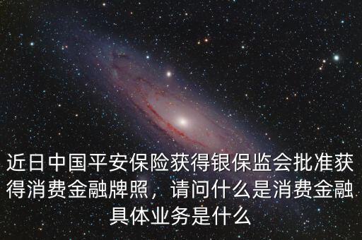 近日中國平安保險(xiǎn)獲得銀保監(jiān)會批準(zhǔn)獲得消費(fèi)金融牌照，請問什么是消費(fèi)金融具體業(yè)務(wù)是什么