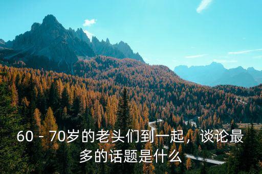 60－70歲的老頭們到一起，談?wù)撟疃嗟脑掝}是什么