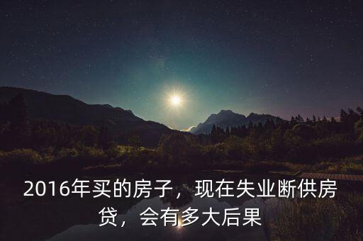 2016年買的房子，現(xiàn)在失業(yè)斷供房貸，會有多大后果